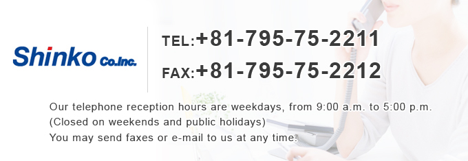 TEL+81-795-75-2211 FAX+81-795-75-2212 Our telephone reception hours are weekdays, from 9:00 a.m. to 5:00 p.m. (Closed on weekends and public holidays) You may send faxes or e-mail to us at any time.